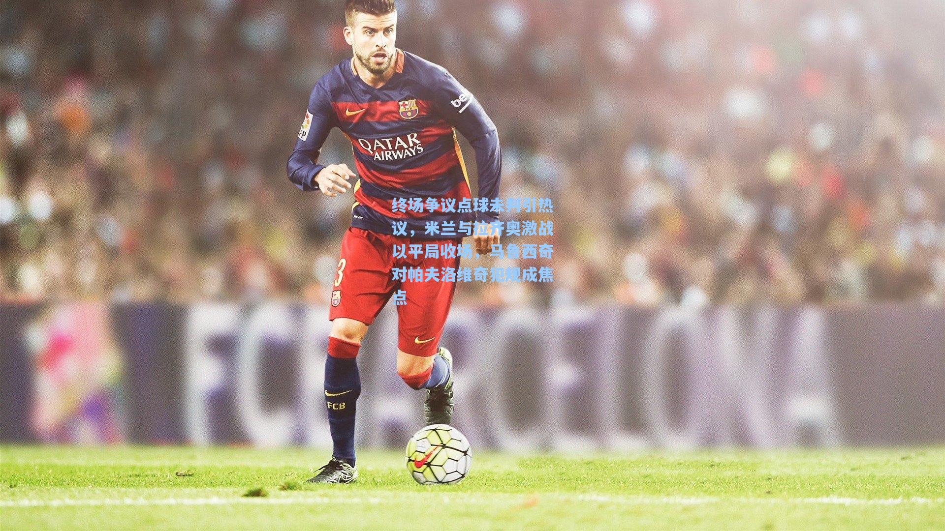 终场争议点球未判引热议，米兰与拉齐奥激战以平局收场，马鲁西奇对帕夫洛维奇犯规成焦点